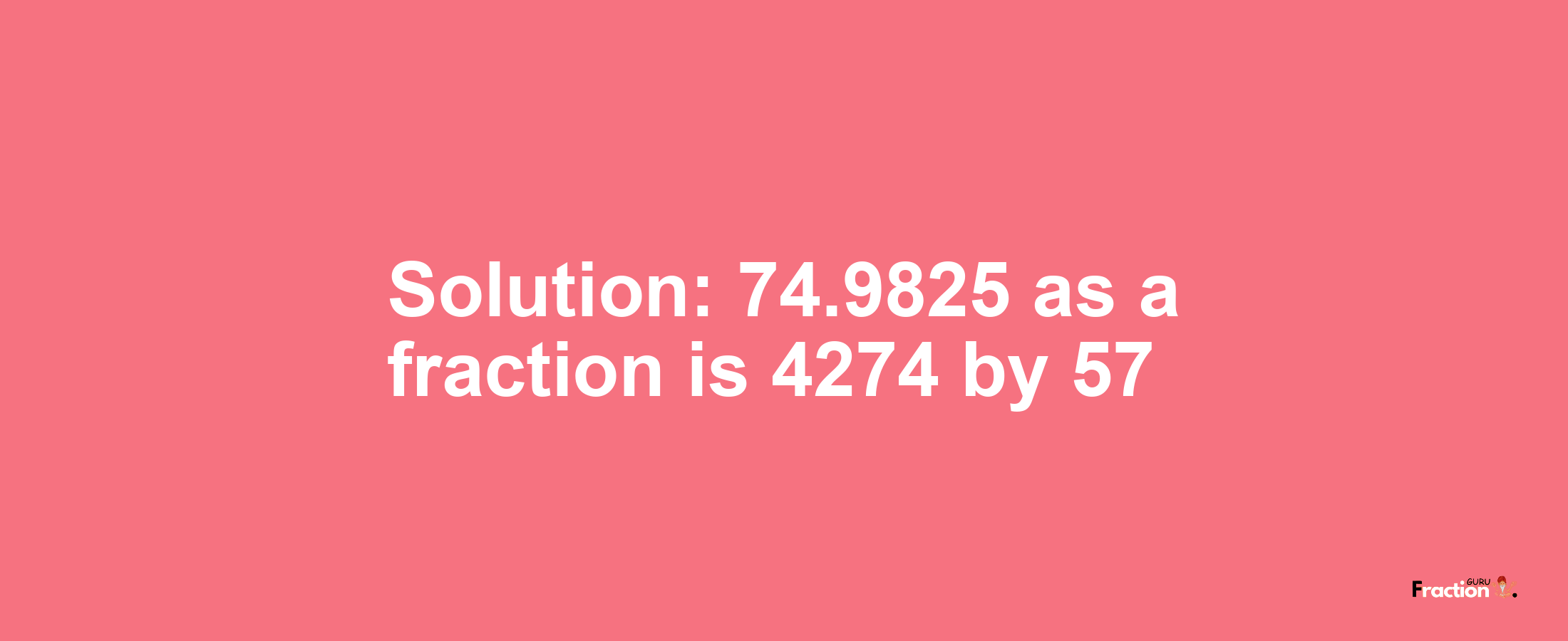 Solution:74.9825 as a fraction is 4274/57